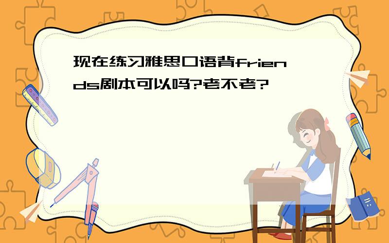 现在练习雅思口语背friends剧本可以吗?老不老?