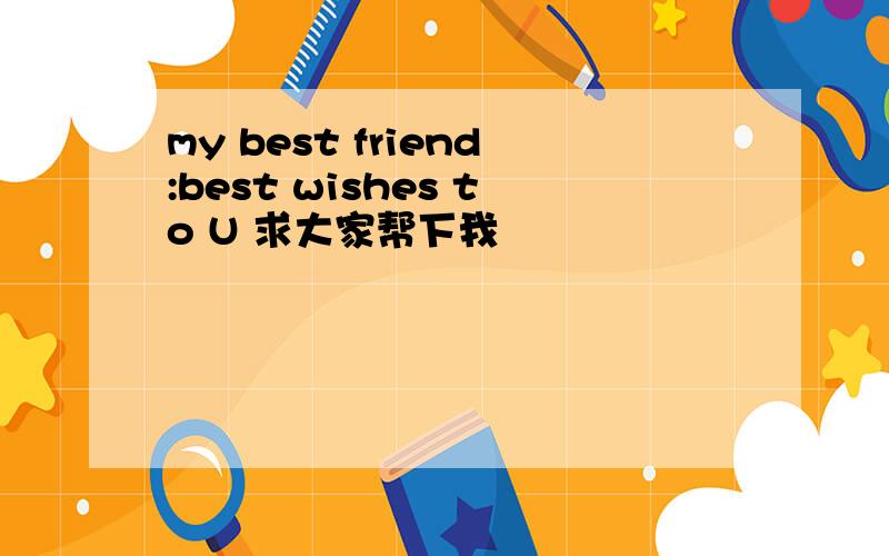 my best friend:best wishes to U 求大家帮下我