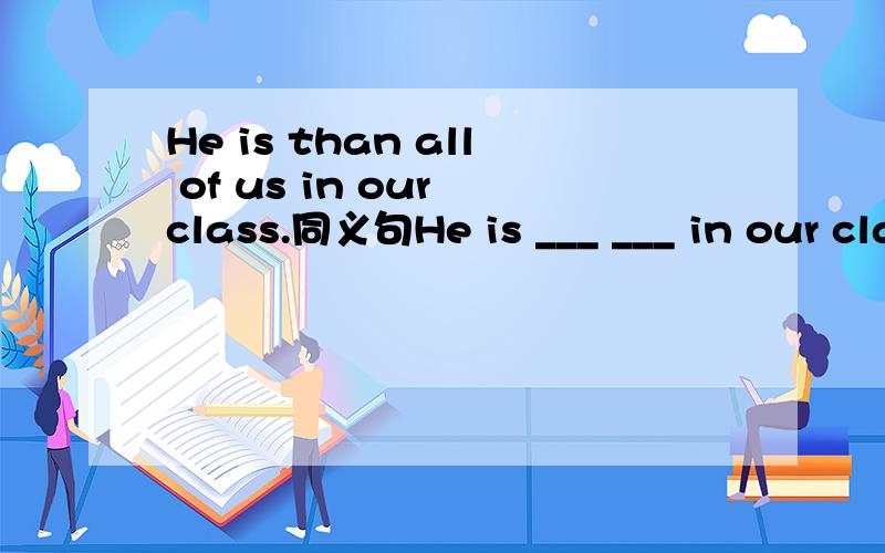 He is than all of us in our class.同义句He is ___ ___ in our class.