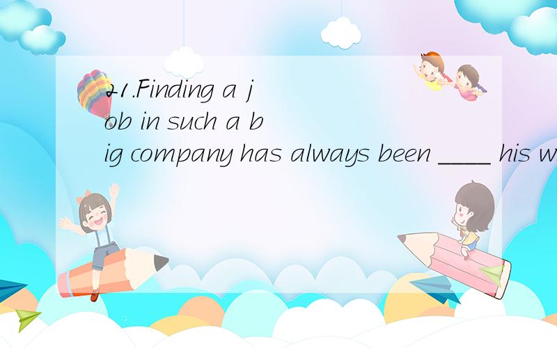 21.Finding a job in such a big company has always been ____ his wildest dreams.