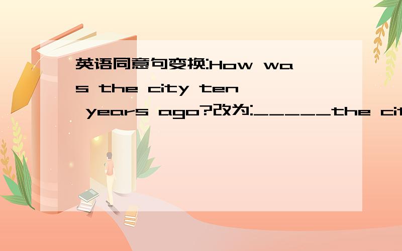 英语同意句变换:How was the city ten years ago?改为:_____the city ____ten years ago?