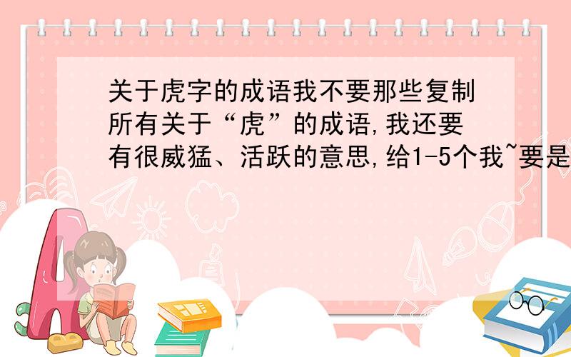 关于虎字的成语我不要那些复制所有关于“虎”的成语,我还要有很威猛、活跃的意思,给1-5个我~要是四字成语,