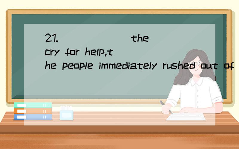 21.______ the cry for help,the people immediately rushed out of the rooms.A.To hear B.Hearing C.Heard D.They hearing应该选什么?