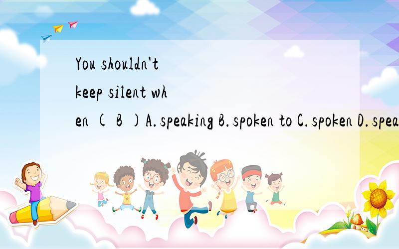 You shouldn't keep silent when ( B )A.speaking B.spoken to C.spoken D.speaking to为什么这么做.