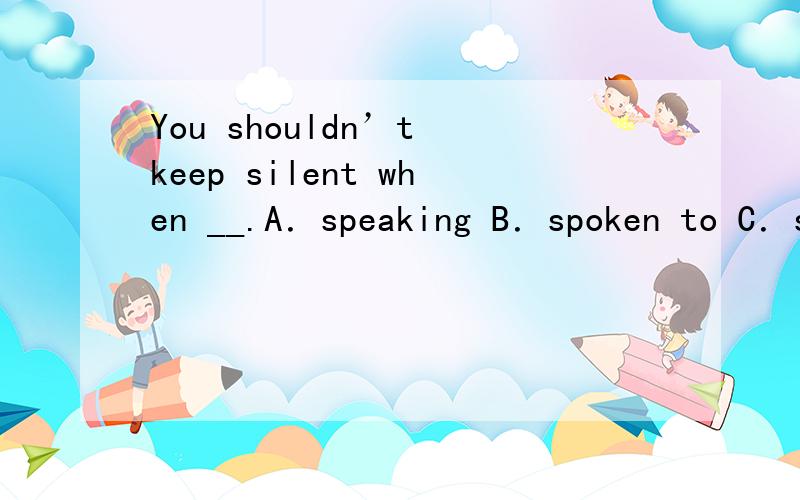 You shouldn’t keep silent when __.A．speaking B．spoken to C．spoken D.speaking to不好意思，写错了，