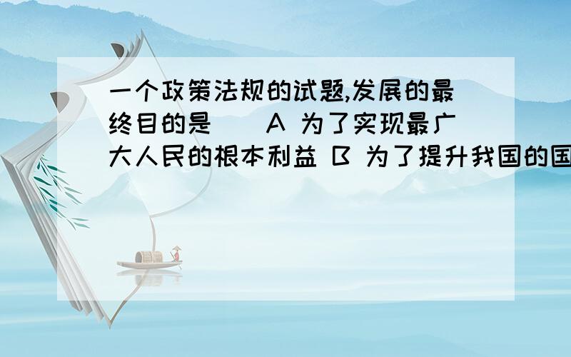 一个政策法规的试题,发展的最终目的是（）A 为了实现最广大人民的根本利益 B 为了提升我国的国际声誉 C 实现区域经济的全面发展 D 改革开放提供一个更好的环境