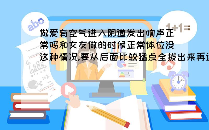 做爱有空气进入阴道发出响声正常吗和女友做的时候正常体位没这种情况,要从后面比较猛点全拔出来再进去就会发出响声,为什么啊,应该不是阴吹吧,是不是女友有点松了