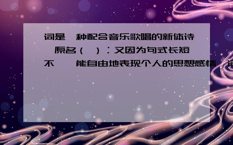 词是一种配合音乐歌唱的新体诗,原名（ ）；又因为句式长短不一,能自由地表现个人的思想感情,词又称（