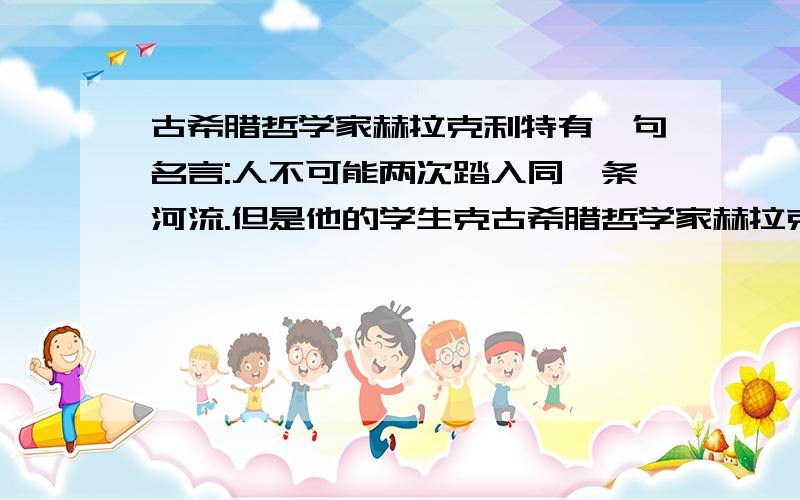 古希腊哲学家赫拉克利特有一句名言:人不可能两次踏入同一条河流.但是他的学生克古希腊哲学家赫拉克利特有一句名言：人不可能两次踏入同一条河流.但是他的学生克拉底鲁却认为：人甚