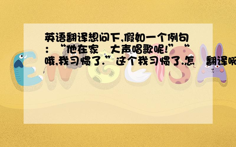 英语翻译想问下,假如一个例句：“他在家裏大声唱歌呢!”“哦,我习惯了.”这个我习惯了.怎麼翻译啊?用used to?还有没有其他用法?口语一点也没关系.难道上面那句子：“我习惯了”等於：“