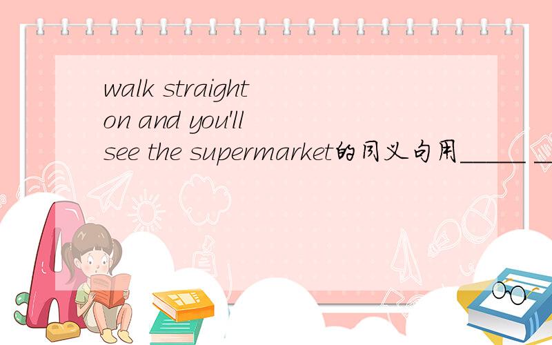 walk straight on and you'll see the supermarket的同义句用_____ _____ walk straight on,_____ _____ the supermarket的句式