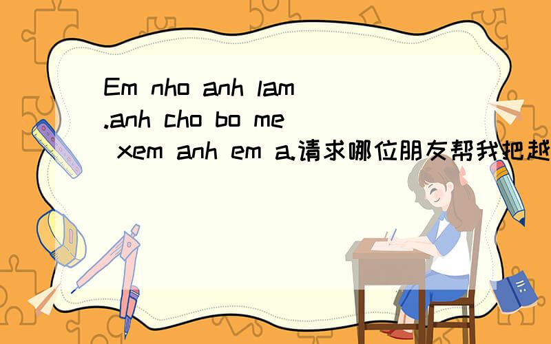 Em nho anh lam.anh cho bo me xem anh em a.请求哪位朋友帮我把越南话翻译成中文