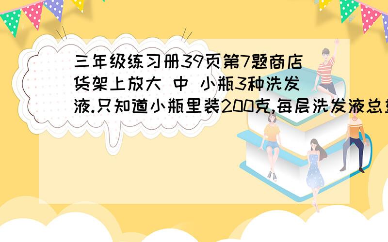 三年级练习册39页第7题商店货架上放大 中 小瓶3种洗发液.只知道小瓶里装200克,每层洗发液总重量相等.算一算,大瓶 中瓶各装多少克洗发液?第一层是1个大瓶+1个中瓶+5个小瓶第二层是3个中瓶+