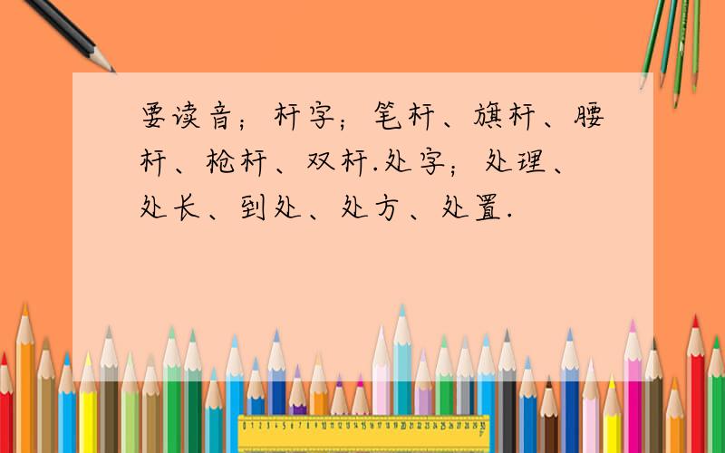 要读音；杆字；笔杆、旗杆、腰杆、枪杆、双杆.处字；处理、处长、到处、处方、处置.