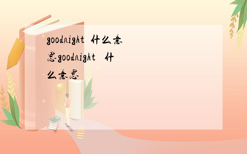 goodnight  什么意思goodnight   什么意思