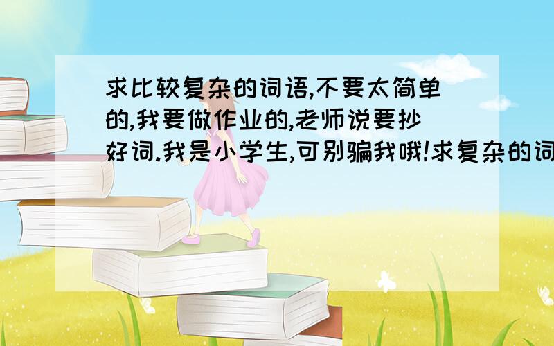 求比较复杂的词语,不要太简单的,我要做作业的,老师说要抄好词.我是小学生,可别骗我哦!求复杂的词语,老师要批改的!无法给悬赏.555~