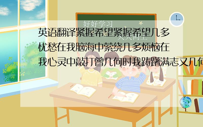 英语翻译紧握希望紧握希望几多忧愁在我脑海中萦绕几多烦恼在我心灵中敲打曾几何时我踌躇满志又几何时我意气风发现实总是这样残忍想要的总是在那遥远的天际阴雨蒙蒙脆弱的心灵在无