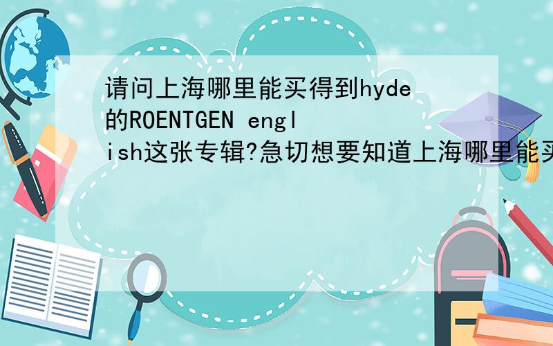 请问上海哪里能买得到hyde的ROENTGEN english这张专辑?急切想要知道上海哪里能买得到彩虹乐队（L’Arc~en~Ciel）的主唱hyde的solo专辑ROENTGEN english额,请各位虹饭、猪饭们帮帮忙~小女将感激不尽!除