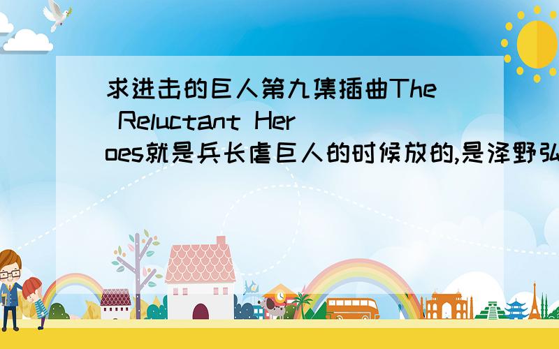 求进击的巨人第九集插曲The Reluctant Heroes就是兵长虐巨人的时候放的,是泽野弘之作曲的,要MP3格式的,