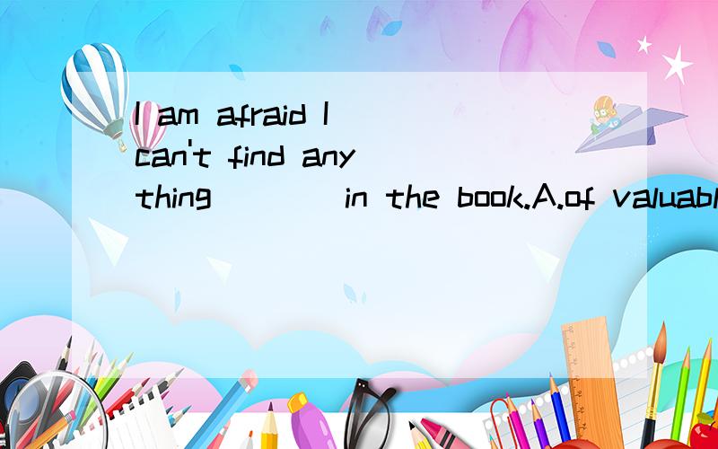 I am afraid I can't find anything____in the book.A.of valuable B.of value C.of values D.great valua