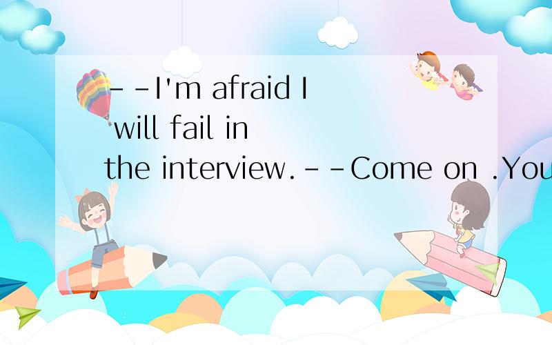 --I'm afraid I will fail in the interview.--Come on .You will ________it.