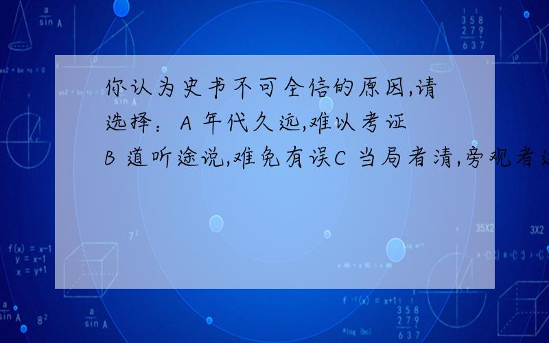 你认为史书不可全信的原因,请选择：A 年代久远,难以考证B 道听途说,难免有误C 当局者清,旁观者迷D 既是人写,可能有多方面因素的局限.