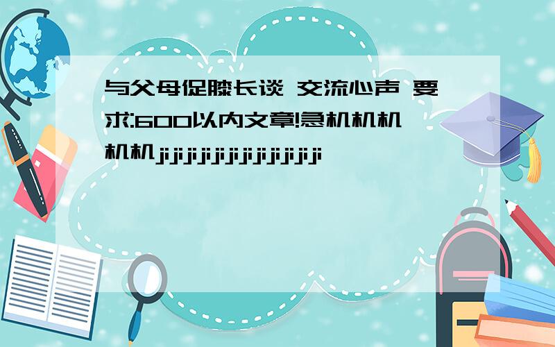 与父母促膝长谈 交流心声 要求:600以内文章!急机机机机机jijijijijijijijijijijiji