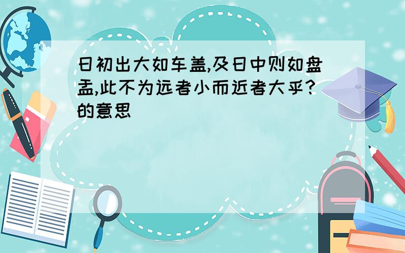 日初出大如车盖,及日中则如盘盂,此不为远者小而近者大乎?的意思