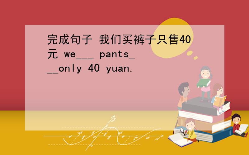完成句子 我们买裤子只售40元 we___ pants___only 40 yuan.