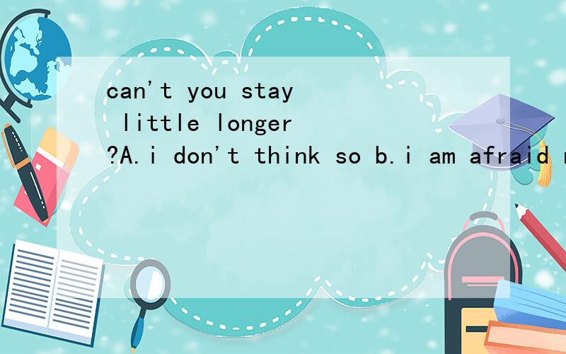 can't you stay little longer?A.i don't think so b.i am afraid not 为何选a