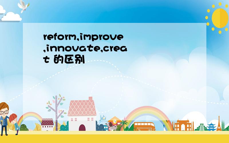 reform,improve,innovate,creat 的区别