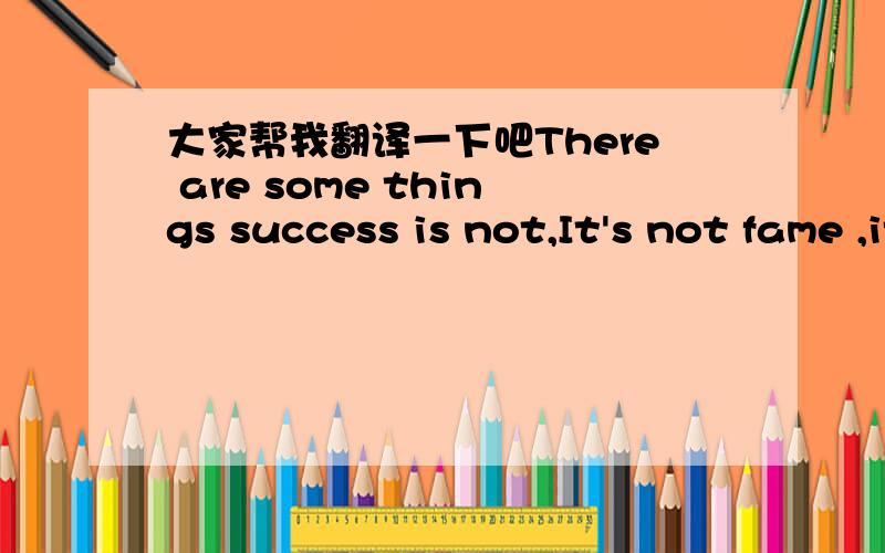 大家帮我翻译一下吧There are some things success is not,It's not fame ,it's not money or power.