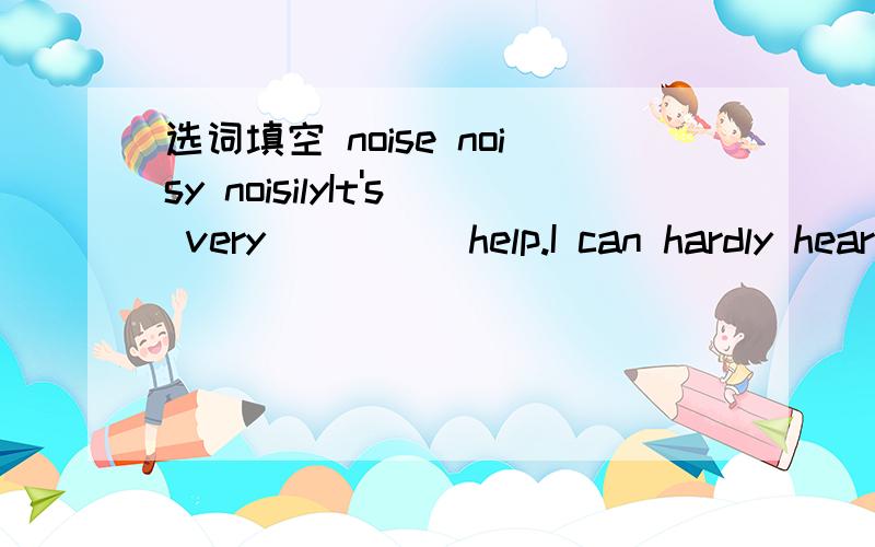 选词填空 noise noisy noisilyIt's very ____ help.I can hardly hear youI hate the loud ____outside.It's driving me crazy