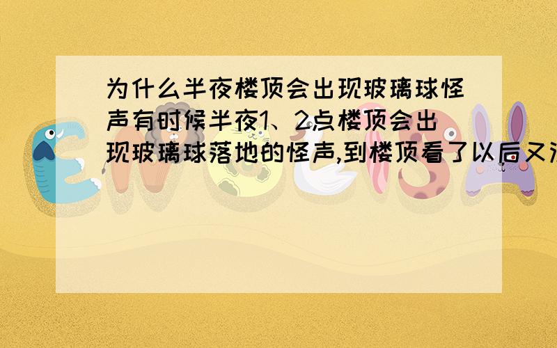 为什么半夜楼顶会出现玻璃球怪声有时候半夜1、2点楼顶会出现玻璃球落地的怪声,到楼顶看了以后又没人,不知道是怎么回事.我不相信是鬼怪的观点,因为有好多人都听到过,除了睡觉不安稳以