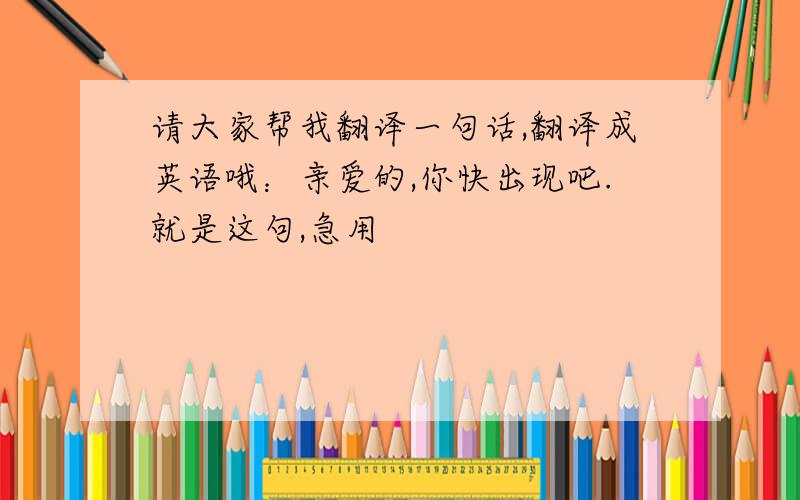 请大家帮我翻译一句话,翻译成英语哦：亲爱的,你快出现吧.就是这句,急用