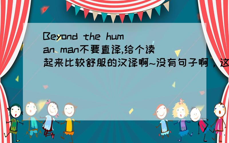 Beyond the human man不要直译,给个读起来比较舒服的汉译啊~没有句子啊，这就是一句。
