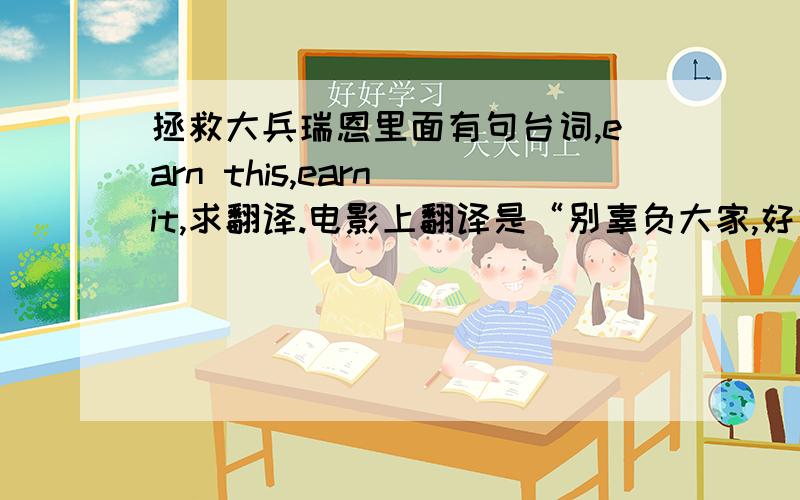 拯救大兵瑞恩里面有句台词,earn this,earn it,求翻译.电影上翻译是“别辜负大家,好好生活”,如果分开翻译两句话,分别是啥意思呢?