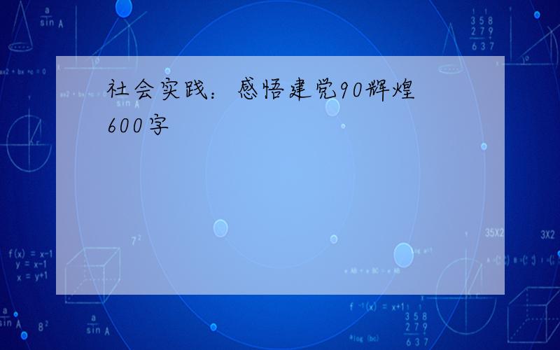 社会实践：感悟建党90辉煌 600字