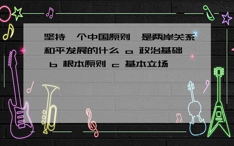 坚持一个中国原则,是两岸关系和平发展的什么 a 政治基础 b 根本原则 c 基本立场