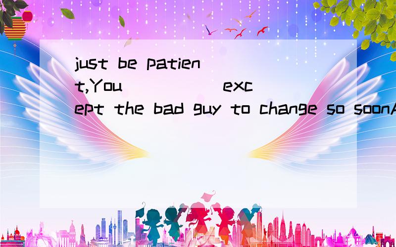 just be patient,You_____ except the bad guy to change so soonA musn't B may not C will not D can't 选填一个 加上理由是 expect 不好意思