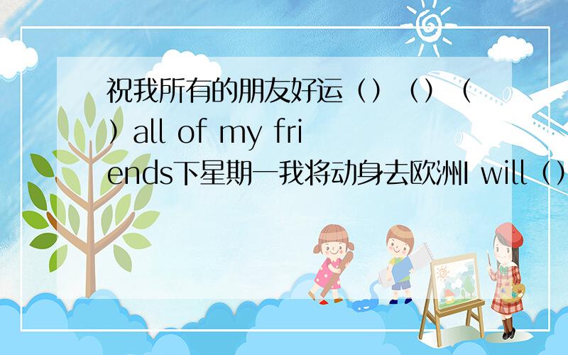 祝我所有的朋友好运（）（）（）all of my friends下星期一我将动身去欧洲I will（）（）to Europe next Monday