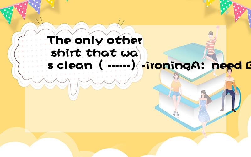 The only other shirt that was clean（ ------）-ironingA：need B:needed C：needing D：to need（详细点）