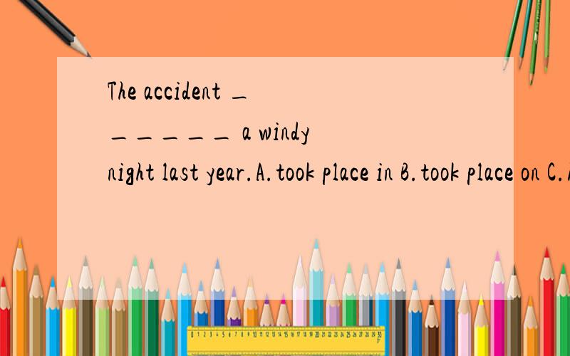 The accident ______ a windy night last year.A.took place in B.took place on C.happened in D.happened on选D吗 take place 与happen 有什么区别 用on是不是指具体某天They had fun _____ to the music.A.listen B.to listen C.listens D.listenin