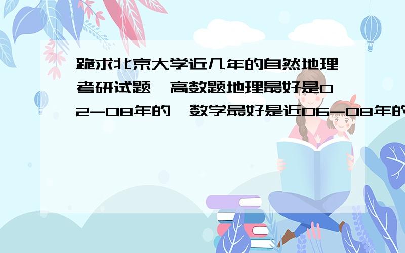 跪求北京大学近几年的自然地理考研试题,高数题地理最好是02-08年的,数学最好是近06-08年的,我邮箱jinggg028@163.com,谢谢诸位网友的大力支持,只是请大家看清我的要求,然后把符合要求的发到我