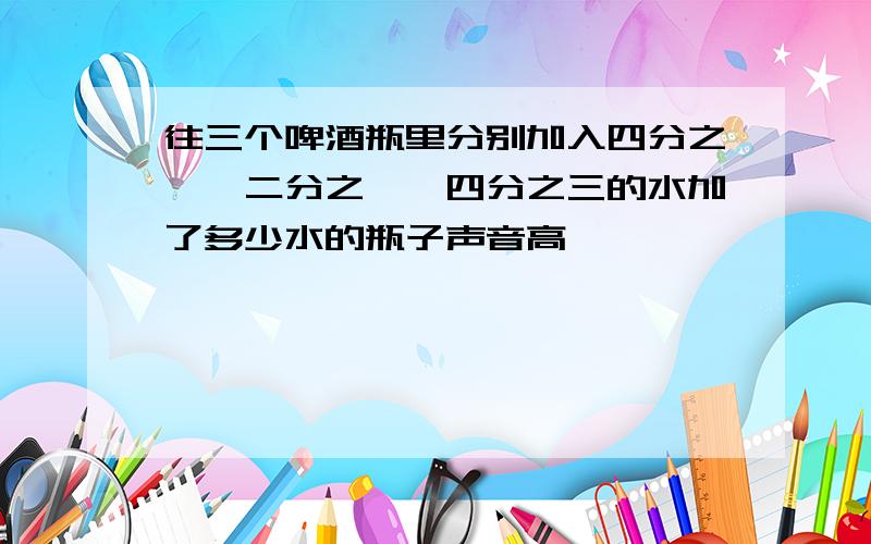 往三个啤酒瓶里分别加入四分之一,二分之一,四分之三的水加了多少水的瓶子声音高