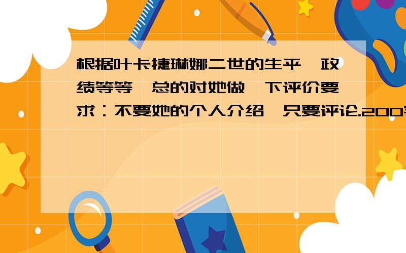 根据叶卡捷琳娜二世的生平,政绩等等,总的对她做一下评价要求：不要她的个人介绍,只要评论.200字左右即可.请不要从百度里的百科里找，因为我曾经找过，希望是个为自己的感受评价，或