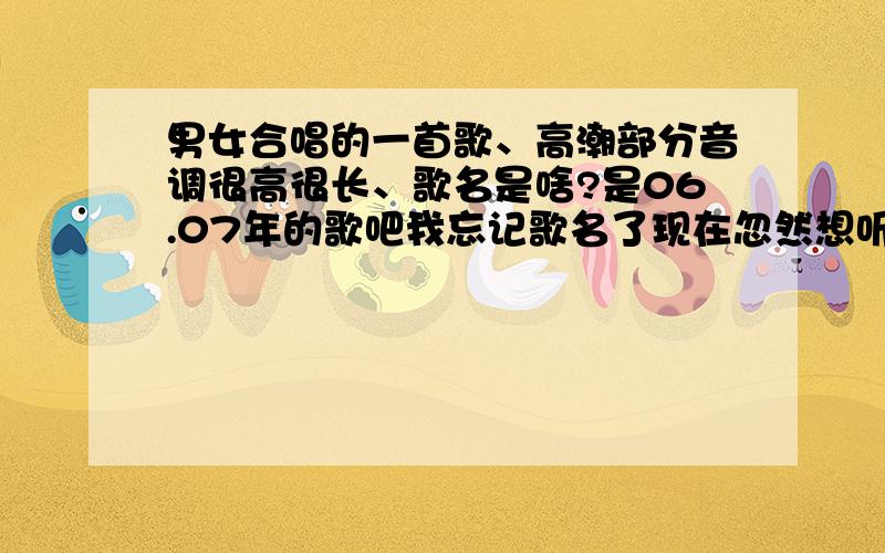 男女合唱的一首歌、高潮部分音调很高很长、歌名是啥?是06.07年的歌吧我忘记歌名了现在忽然想听那首歌…有那位朋友知道吗?