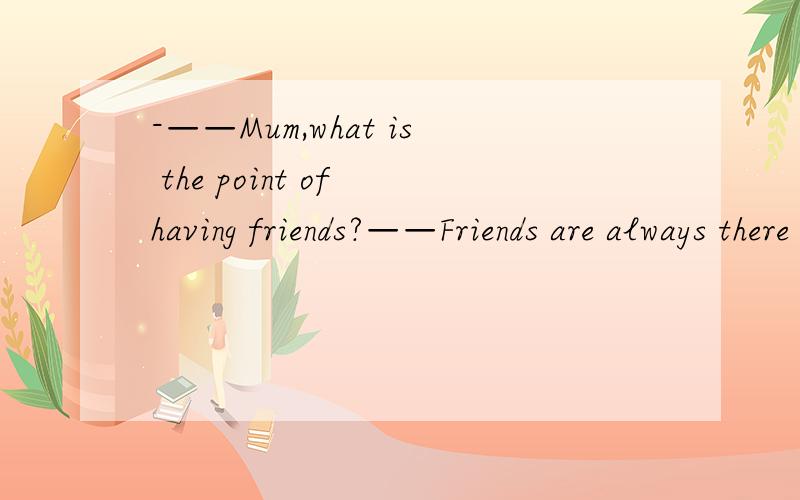 -——Mum,what is the point of having friends?——Friends are always there for youwhen you are feeling down.-— ____A No problem.B Got it.C All right.D Good idea.