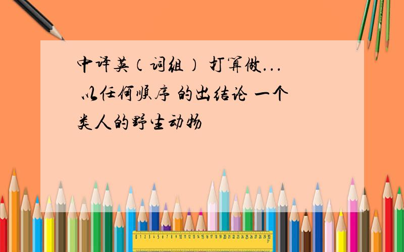 中译英（词组） 打算做... 以任何顺序 的出结论 一个类人的野生动物