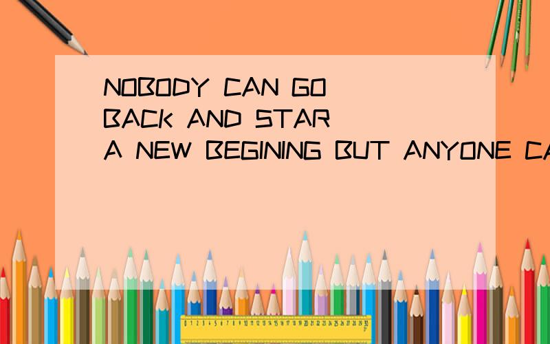 NOBODY CAN GO BACK AND STAR A NEW BEGINING BUT ANYONE CAN START NOW AND MAKE A NEW ENDING